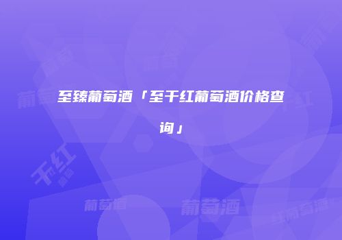 至臻葡萄酒「至干红葡萄酒价格查询」