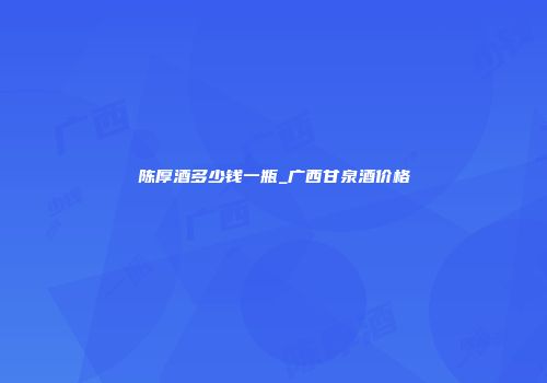 陈厚酒多少钱一瓶_广西甘泉酒价格