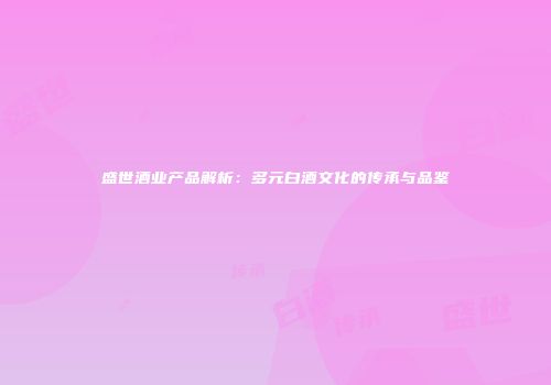 盛世酒业产品解析：多元白酒文化的传承与品鉴