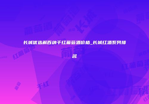 长城优选解百纳干红葡萄酒价格_长城红酒系列排名
