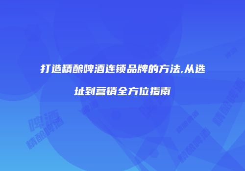 打造精酿啤酒连锁品牌的方法,从选址到营销全方位指南