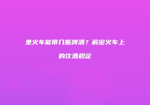 坐火车能带几瓶啤酒？解密火车上的饮酒规定