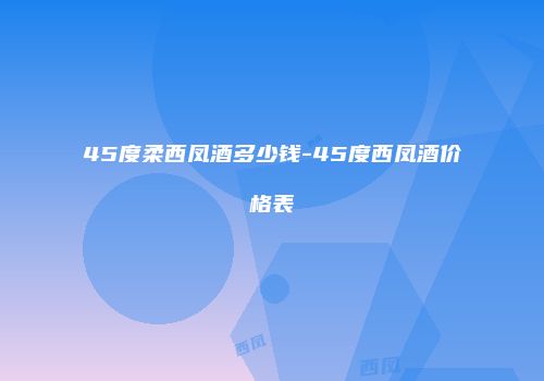 45度柔西凤酒多少钱-45度西凤酒价格表