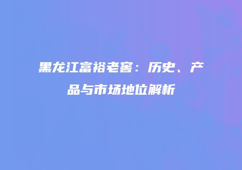 黑龙江富裕老窖：历史、产品与市场地位解析