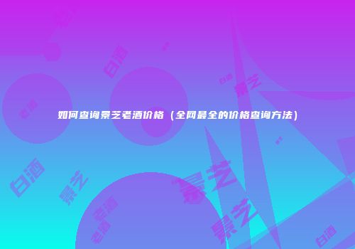 如何查询景芝老酒价格（全网最全的价格查询方法）