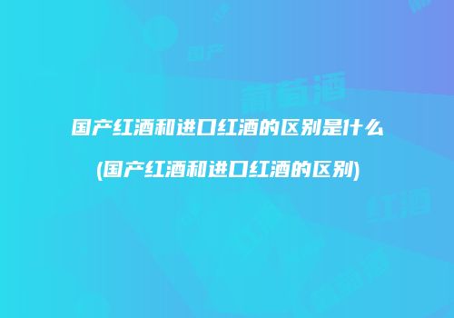 国产红酒和进口红酒的区别是什么(国产红酒和进口红酒的区别)