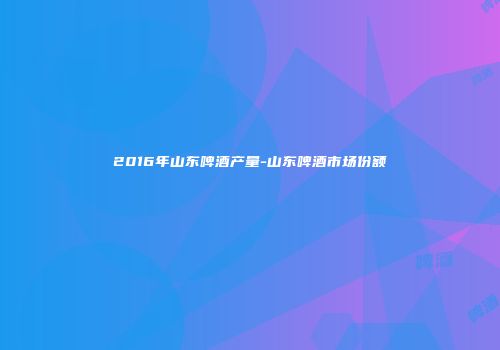 2016年山东啤酒产量-山东啤酒市场份额