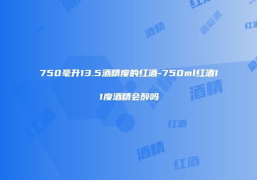 750毫升13.5酒精度的红酒-750ml红酒11度酒精会醉吗