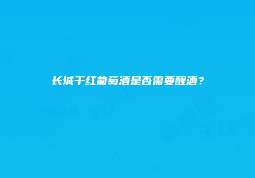 长城干红葡萄酒是否需要醒酒？