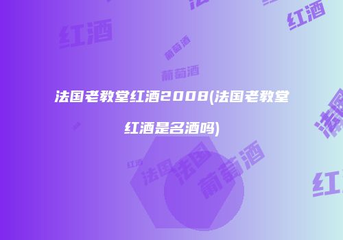 法国老教堂红酒2008(法国老教堂红酒是名酒吗)