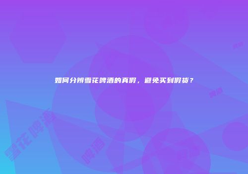 如何分辨雪花啤酒的真假，避免买到假货？