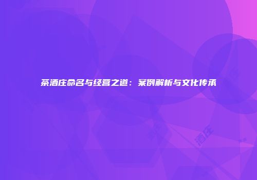 茶酒庄命名与经营之道：案例解析与文化传承