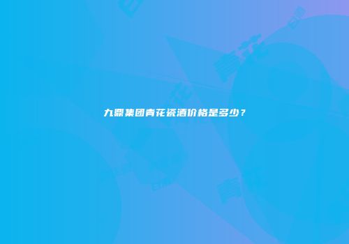 九鼎集团青花瓷酒价格是多少？