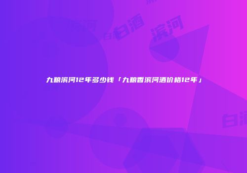 九粮滨河12年多少钱「九粮香滨河酒价格12年」