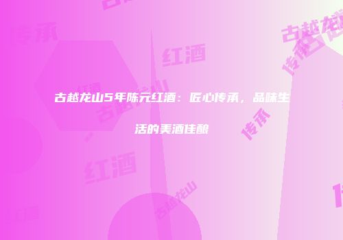 古越龙山5年陈元红酒：匠心传承，品味生活的美酒佳酿