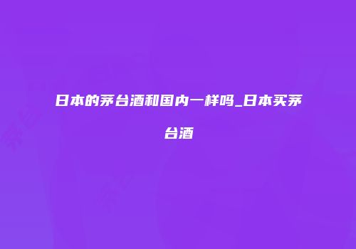 日本的茅台酒和国内一样吗_日本买茅台酒