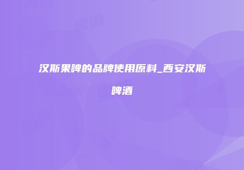 汉斯果啤的品牌使用原料_西安汉斯啤酒