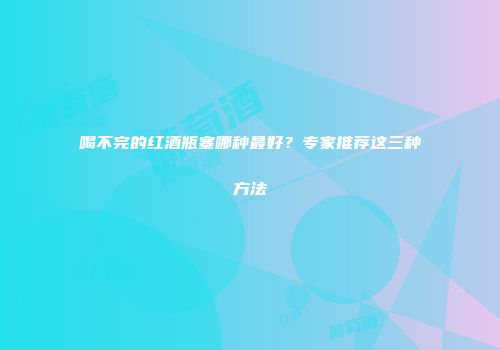 喝不完的红酒瓶塞哪种最好？专家推荐这三种方法