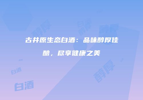 古井原生态白酒：品味醇厚佳酿，尽享健康之美