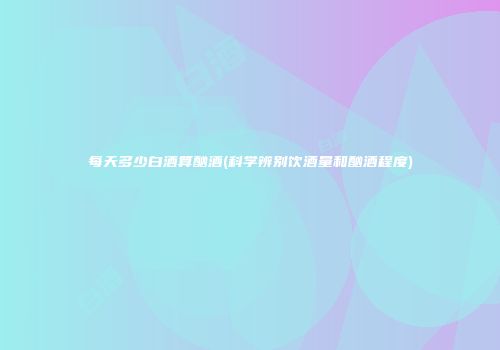 每天多少白酒算酗酒(科学辨别饮酒量和酗酒程度)