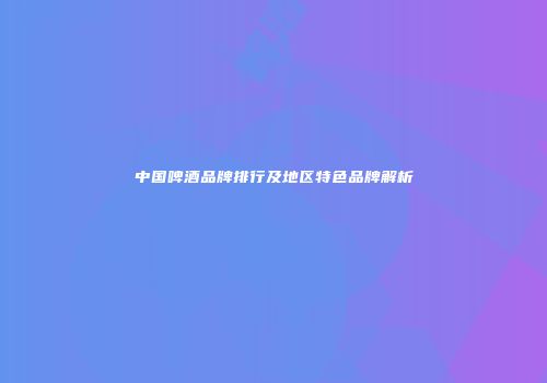中国啤酒品牌排行及地区特色品牌解析
