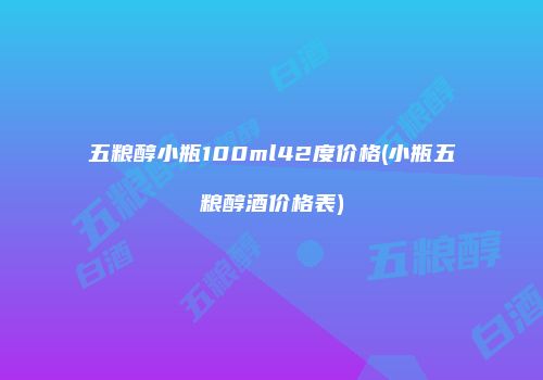 五粮醇小瓶100ml42度价格(小瓶五粮醇酒价格表)