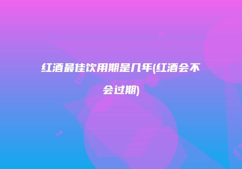 红酒最佳饮用期是几年(红酒会不会过期)