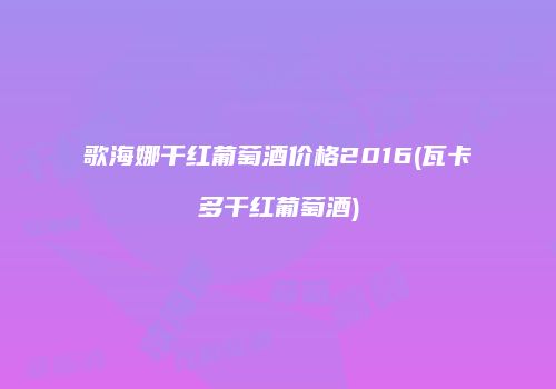 歌海娜干红葡萄酒价格2016(瓦卡多干红葡萄酒)