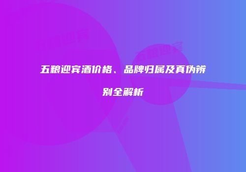 五粮迎宾酒价格、品牌归属及真伪辨别全解析