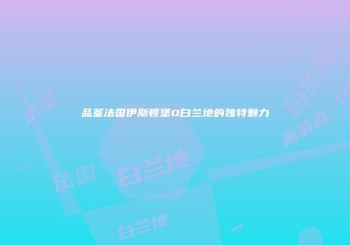 品鉴法国伊斯顿堡O白兰地的独特魅力