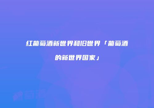 红葡萄酒新世界和旧世界「葡萄酒的新世界国家」