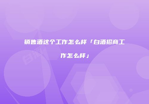 销售酒这个工作怎么样「白酒招商工作怎么样」
