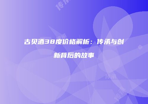 古贝酒38度价格解析：传承与创新背后的故事