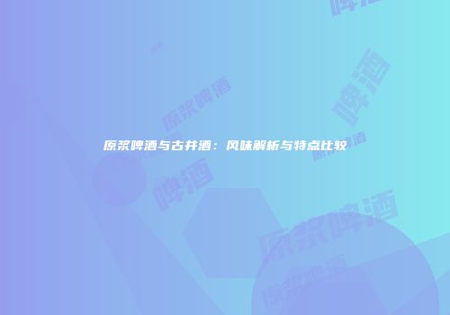 原浆啤酒与古井酒：风味解析与特点比较