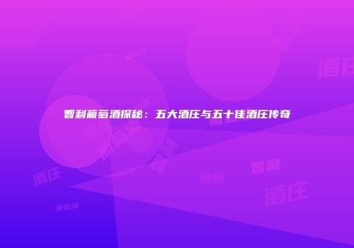 智利葡萄酒探秘：五大酒庄与五十佳酒庄传奇