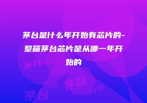 茅台是什么年开始有芯片的-整箱茅台芯片是从哪一年开始的