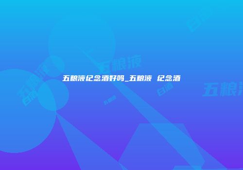 五粮液纪念酒好吗_五粮液 纪念酒