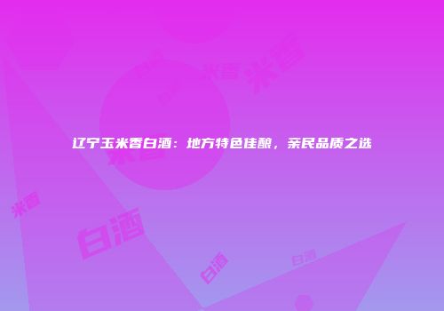 辽宁玉米香白酒：地方特色佳酿，亲民品质之选