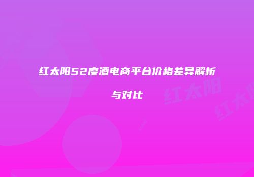 红太阳52度酒电商平台价格差异解析与对比