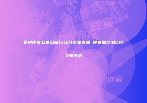 贵州茅台五星珍藏15花开富贵价格_茅台迎宾酒2010年价格
