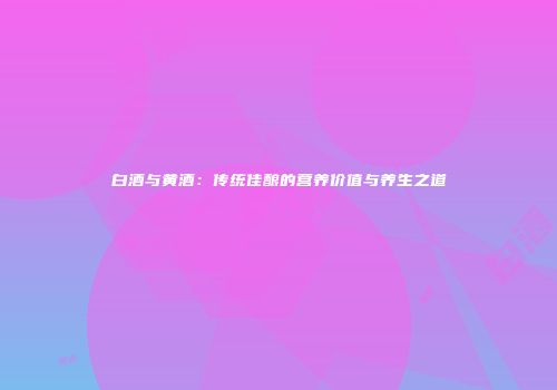 白酒与黄酒：传统佳酿的营养价值与养生之道