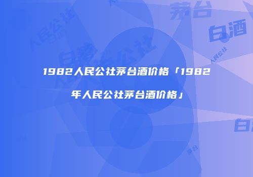 1982人民公社茅台酒价格「1982年人民公社茅台酒价格」