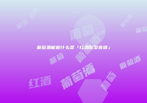 葡萄酒能做什么菜「红酒配菜食谱」