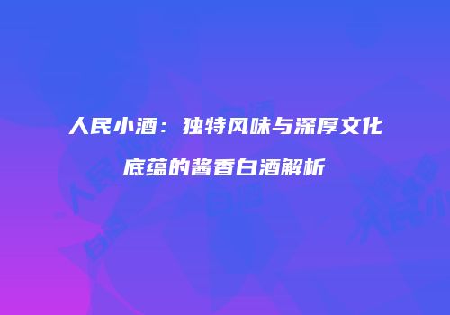 人民小酒：独特风味与深厚文化底蕴的酱香白酒解析