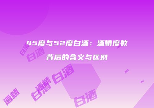 45度与52度白酒：酒精度数背后的含义与区别