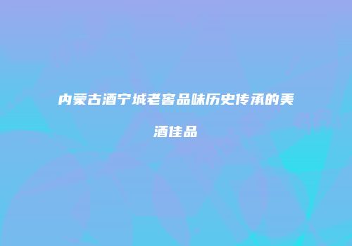 内蒙古酒宁城老窖品味历史传承的美酒佳品