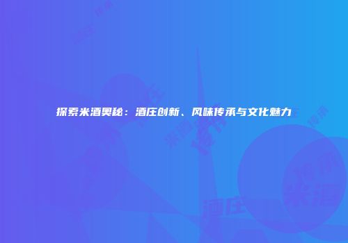 探索米酒奥秘：酒庄创新、风味传承与文化魅力