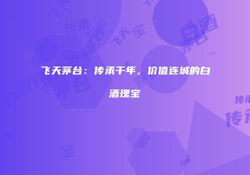 飞天茅台：传承千年，价值连城的白酒瑰宝