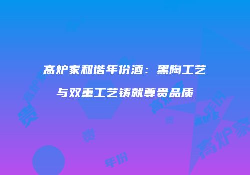 高炉家和谐年份酒：黑陶工艺与双重工艺铸就尊贵品质