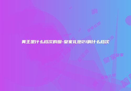 黄王是什么档次的烟-皇家礼炮21响什么档次